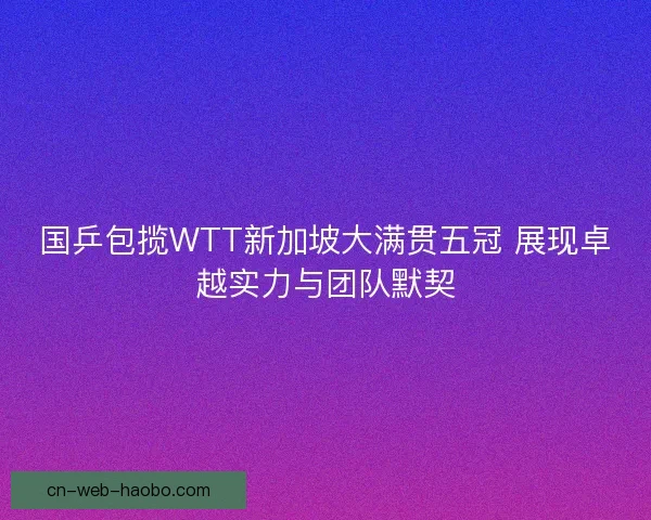 国乒包揽WTT新加坡大满贯五冠 展现卓越实力与团队默契